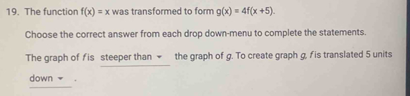 The function f(x)=x was transformed to form g(x)=4f(x+5). 
Choose the correct answer from each drop down-menu to complete the statements.
The graph of fis steeper than the graph of g. To create graph g, fis translated 5 units
down