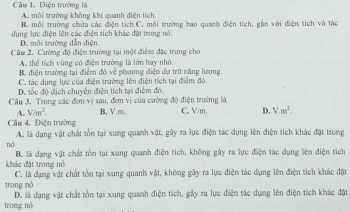 Điện trường là
A. môi trường không khí quanh điện tích.
B. môi trường chứa các điện tích.C. môi trường bao quanh điện tích, gắn với điện tích và tác
dụng lực điện lên các điện tích khác đặt trong nó.
D. môi trường dẫn điện.
Câu 2. Cường độ điện trường tại một điểm đặc trưng cho
A. thể tích vùng có điện trường là lớn hay nhỏ.
B. điện trường tại điểm đó về phương diện dự trữ năng lượng.
C. tác dụng lực của điện trường lên điện tích tại điểm đó.
D. tốc độ dịch chuyển điện tích tại điểm đó.
Câu 3. Trong các đơn vị sau, đơn vị của cường độ điện trường là
A. V/m^2. B. V.m. C. V/m. D. V.m^2. 
Câu 4. Điện trường
A. là dạng vật chất tồn tại xung quanh vật, gây ra lực điện tác dụng lên điện tích khác đặt trong
nó
B. là dạng vật chất tồn tại xung quanh điện tích, không gây ra lực điện tác dụng lên điện tích
khác đặt trong nó
C. là dạng vật chất tồn tại xung quanh vật, không gây ra lực điện tác dụng lên điện tích khác đặt
trong nó
D. là dạng vật chất tồn tại xung quanh điện tích, gây ra lực điện tác dụng lên điện tích khác đặt
trong nó