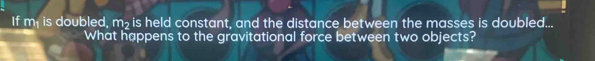 If m, is doubled, m₂ is held constant, and the distance between the masses is doubled... 
What happens to the gravitational force between two objects?