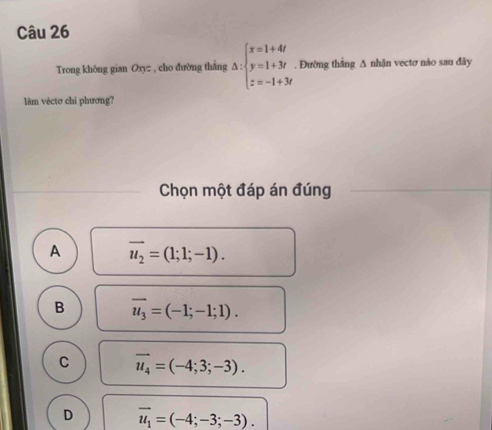 Trong không gian Oxyz , cho đường thắng △ :beginarrayl x=1+4t y=1+3t z=-1+3tendarray.. Đường thẳng A nhận vectơ nào sau đây
làm véctơ chi phương?
Chọn một đáp án đúng
A
vector u_2=(1;1;-1).
B
overline u_3=(-1;-1;1).
C
vector u_4=(-4;3;-3).
D
vector u_1=(-4;-3;-3).