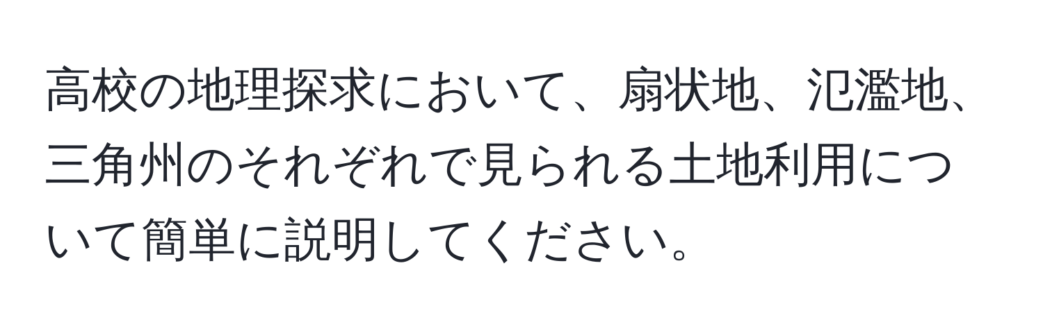 高校の地理探求において、扇状地、氾濫地、三角州のそれぞれで見られる土地利用について簡単に説明してください。