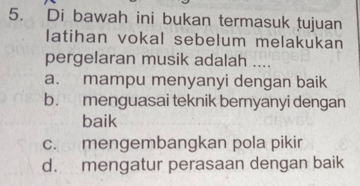 Di bawah ini bukan termasuk tujuan
latihan vokal sebelum melakukan
pergelaran musik adalah ....
a. mampu menyanyi dengan baik
b. menguasai teknik bernyanyi dengan
baik
c. mengembangkan pola pikir
d. mengatur perasaan dengan baik