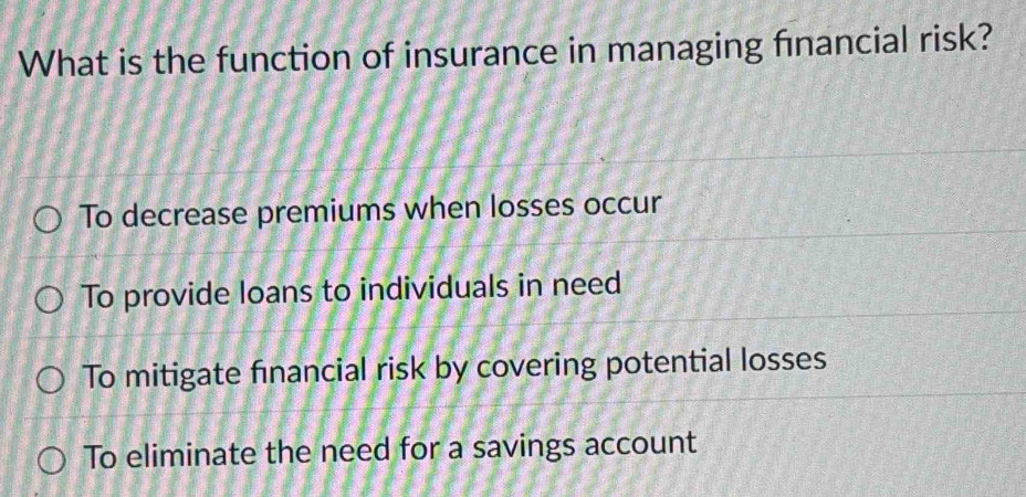 What is the function of insurance in managing financial risk?
To decrease premiums when losses occur
To provide loans to individuals in need
To mitigate financial risk by covering potential losses
To eliminate the need for a savings account