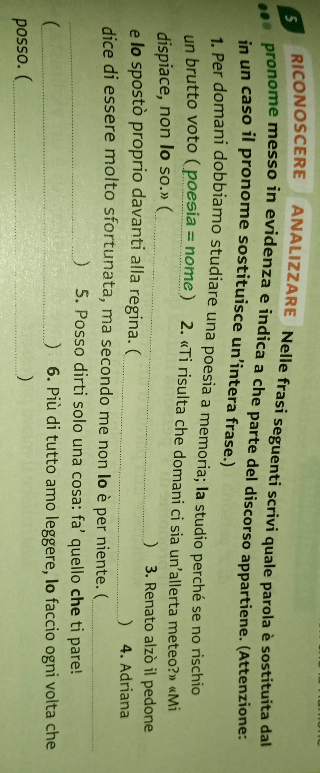 SERICONOSCERE ANALIZZARE Nelle frasi seguenti scrivi quale parola è sostituita dal 
pronome messo in evidenza e indica a che parte del discorso appartiene. (Attenzione: 
in un caso il pronome sostituisce un’intera frase.) 
1. Per domani dobbiamo studiare una poesia a memoria; la studio perché se no rischio 
un brutto voto ( poesia = nome ) 2. «Ti risulta che domani ci sia un’allerta meteo?» «Mi 
_ 
dispiace, non Io so.» ( 
) 3. Renato alzò il pedone 
e lo spostò proprio davanti alla regina. ( 
_) 4. Adriana 
dice di essere molto sfortunata, ma secondo me non Io è per niente. (_ 
_ 5. Posso dirti solo una cosa: fa’ quello che ti pare! 
_ ) 6. Più di tutto amo leggere, Io faccio ogni volta che 
posso. (_ )