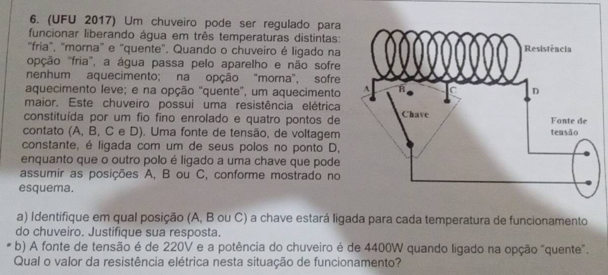 (UFU 2017) Um chuveiro pode ser regulado para 
funcionar liberando água em três temperaturas distintas: 
“fria”, “morna” e “quente”. Quando o chuveiro é ligado na 
opção "fria”, a água passa pelo aparelho e não sofre 
nenhum aquecimento; na opção “morna”, sofre 
aquecimento leve; e na opção “quente”, um aquecimento 
maior. Este chuveiro possui uma resistência elétrica 
constituída por um fio fino enrolado e quatro pontos de 
contato (A, B, C e D). Uma fonte de tensão, de voltagem 
constante, é ligada com um de seus polos no ponto D, 
enquanto que o outro polo é ligado a uma chave que pode 
assumir as posições A, B ou C, conforme mostrado no 
esquema. 
a) Identifique em qual posição (A, B ou C) a chave estará ligada para cada temperatura de funcionamento 
do chuveiro. Justifique sua resposta. 
b) A fonte de tensão é de 220V e a potência do chuveiro é de 4400W quando ligado na opção "quente". 
Qual o valor da resistência elétrica nesta situação de funcionamento?