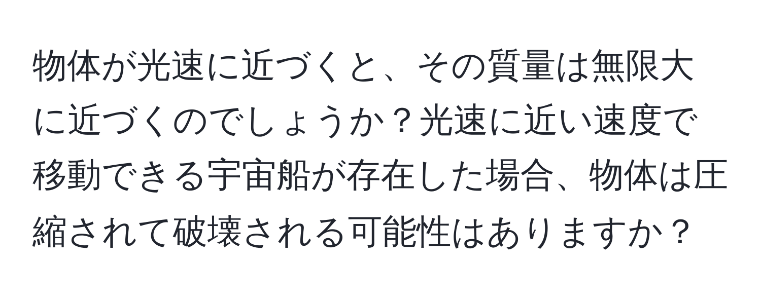 物体が光速に近づくと、その質量は無限大に近づくのでしょうか？光速に近い速度で移動できる宇宙船が存在した場合、物体は圧縮されて破壊される可能性はありますか？