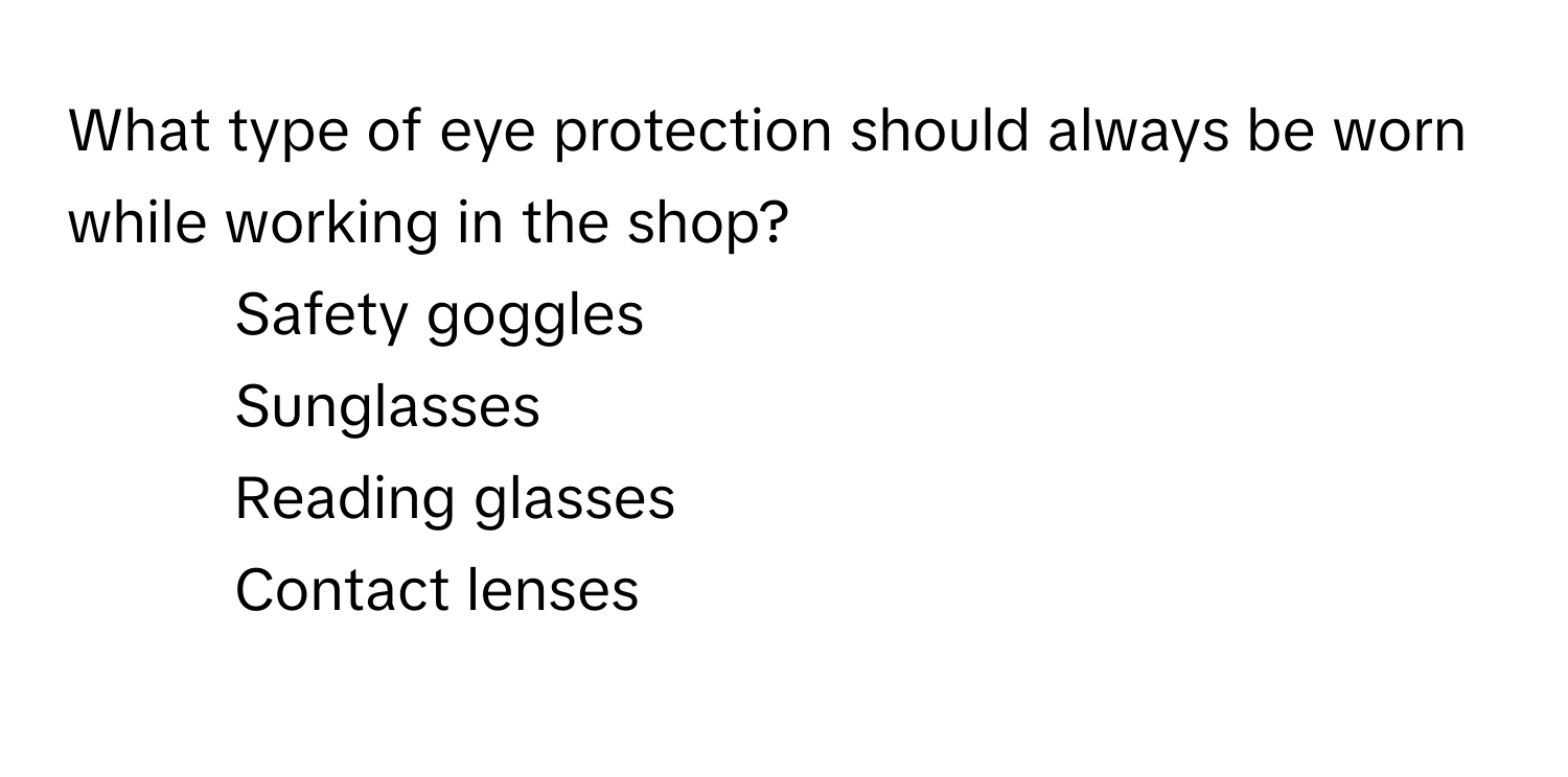 What type of eye protection should always be worn while working in the shop?

1) Safety goggles 
2) Sunglasses 
3) Reading glasses 
4)  Contact lenses