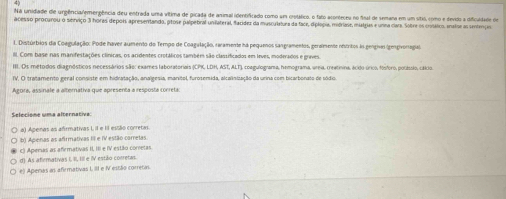 Na unidiade de urgência/emergência deu entrada uma vítima de picada de animal identificado como um crotático, o fato aconteceu no final de semana em um sítio, como e devido a dificuldade de
acesso procurou o sórviço 3 horas depois apresentando, prose palpetiral unilateral, flacídez da muscylelura da face, diplogia, mifriase, mialgias e unna clars. Sobre os crosético, mnalse as sentenças
1. Distúrbios da Coagulação: Pode haver aumento do Tempo de Coagalação, raramente ha pequenos sangramentos, genaimente nrritos lo gengivs (gengivonagal
Ill. Com base nas manifestações clínicas, os acidentes crotálicos também são classificados em leves, moderados e grives.
III. Os metodos diagnósticos necessários são: exames laboratoriais (CPK, LDH, AST, ALT), coagulograma, hemograma, ureia. creatina. acxo úrico, fósforo, polássio, cálio
IV. O tratamento geral consiste em hidratação, analgesia, manitol, furosemida, alcalinização da urina com bicarbonato de sódio.
Agora, assinale a alternativa que apresenta a resposta correta:
Selecione uma alternativa:
a) Apenas as afirmativas L II e II essão corretas.
b) Apenas as afirmativas III e IV estão corretas.
c) Aperas as afemativas II, III e IV estão corretas
d) As afirmativas I, II, III e IV estião corretas.
e) Apenas as afirmativas I, III e N estão corretas.