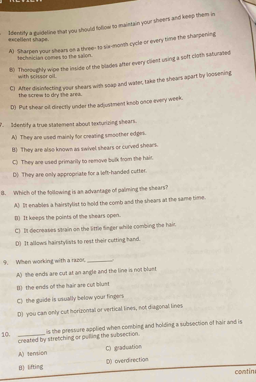 Identify a guideline that you should follow to maintain your sheers and keep them in
excellent shape.
A) Sharpen your shears on a three- to six-month cycle or every time the sharpening
technician comes to the salon.
B) Thoroughly wipe the inside of the blades after every client using a soft cloth saturated
with scissor oil.
C) After disinfecting your shears with soap and water, take the shears apart by loosening
the screw to dry the area.
D) Put shear oil directly under the adjustment knob once every week.
7. Identify a true statement about texturizing shears.
A) They are used mainly for creating smoother edges.
B) They are also known as swivel shears or curved shears.
C) They are used primarily to remove bulk from the hair.
D) They are only appropriate for a left-handed cutter.
8. Which of the following is an advantage of palming the shears?
A) It enables a hairstylist to hold the comb and the shears at the same time.
B) It keeps the points of the shears open.
C) It decreases strain on the little finger while combing the hair.
D) It allows hairstylists to rest their cutting hand.
9. When working with a razor, _.
A) the ends are cut at an angle and the line is not blunt
B) the ends of the hair are cut blunt
C) the guide is usually below your fingers
D) you can only cut horizontal or vertical lines, not diagonal lines
10. _is the pressure applied when combing and holding a subsection of hair and is
created by stretching or pulling the subsection.
A) tension C) graduation
B) lifting D) overdirection
contin