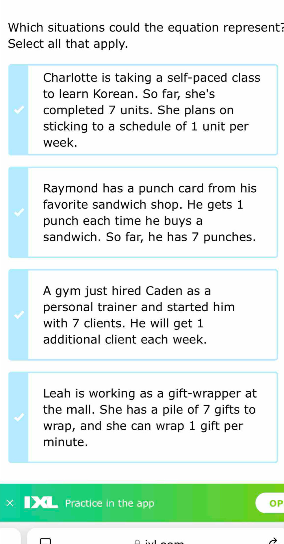 Which situations could the equation represent?
Select all that apply.
Charlotte is taking a self-paced class
to learn Korean. So far, she's
completed 7 units. She plans on
sticking to a schedule of 1 unit per
week.
Raymond has a punch card from his
favorite sandwich shop. He gets 1
punch each time he buys a
sandwich. So far, he has 7 punches.
A gym just hired Caden as a
personal trainer and started him
with 7 clients. He will get 1
additional client each week.
Leah is working as a gift-wrapper at
the mall. She has a pile of 7 gifts to
wrap, and she can wrap 1 gift per
minute.
Practice in the app OP