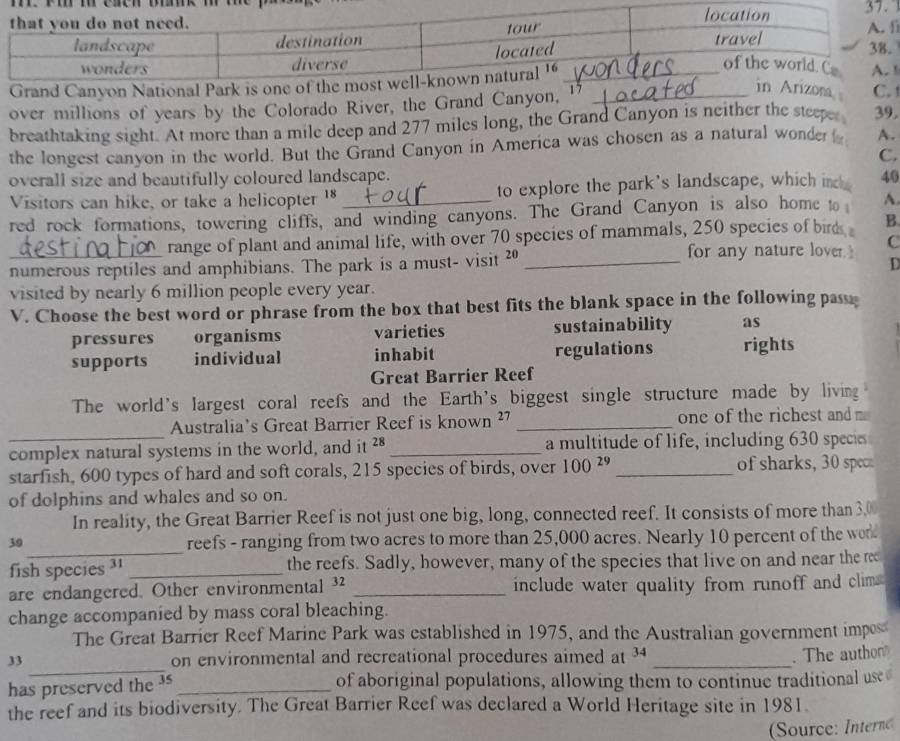 nd Canyon 
over millions of years by the Colorado River, the Grand Canyon, 1_
na 
breathtaking sight. At more than a mile deep and 277 miles long, the Grand Canyon is neither the steeper 39.
the longest canyon in the world. But the Grand Canyon in America was chosen as a natural wonder A.
C.
overall size and beautifully coloured landscape. 40
Visitors can hike, or take a helicopter 18 to explore the park's landscape, which inck
red rock formations, towering cliffs, and winding canyons. The Grand Canyon is also home to A.
range of plant and animal life, with over 70 species of mammals, 250 species of birds B.
for any nature lover. C
numerous reptiles and amphibians. The park is a must- visit 20 _
D
visited by nearly 6 million people every year.
V. Choose the best word or phrase from the box that best fits the blank space in the following pass e
pressures organisms varieties sustainability as
supports individual inhabit regulations rights
Great Barrier Reef
The world's largest coral reefs and the Earth's biggest single structure made by living
_
Australia's Great Barrier Reef is known ²7 _one of the richest and m
complex natural systems in the world, and it 28 _ a multitude of life, including 630 specie
starfish, 600 types of hard and soft corals, 215 species of birds, over 100^(29) _ of sharks, 30 sp
of dolphins and whales and so on.
In reality, the Great Barrier Reef is not just one big, long, connected reef. It consists of more than 3,0
_
39
reefs - ranging from two acres to more than 25,000 acres. Nearly 10 percent of the wor
fish species ³ _the reefs. Sadly, however, many of the species that live on and near the re
are endangered. Other environmental ³2 _include water quality from runoff and clim 
change accompanied by mass coral bleaching.
The Great Barrier Reef Marine Park was established in 1975, and the Australian government impos
_
33 on environmental and recreational procedures aimed at 34 _
. The authon
has preserved the 3 _ of aboriginal populations, allowing them to continue traditional use
the reef and its biodiversity. The Great Barrier Reef was declared a World Heritage site in 1981.
Source: Intern