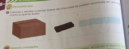 6º 
Recuerdo que... 
Calcula y escribe cuántas barras de chocolate se pueden acomodar en una ca 
como la que se ilustra 
Nuevos conceptos 
oleta, se calcula el espacio que