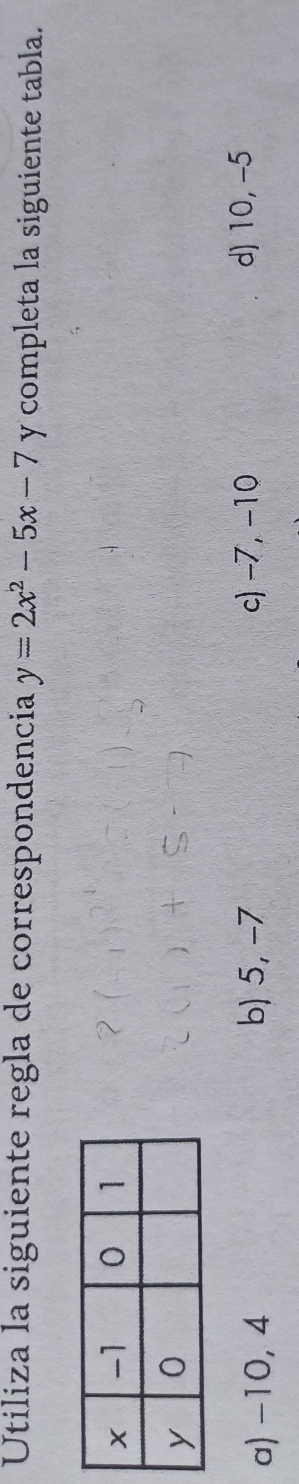 Utiliza la siguiente regla de correspondencia y=2x^2-5x-7 y completa la siguiente tabla.
b) 5, -7 c) -7, −10
a) -10, 4 d) 10, -5