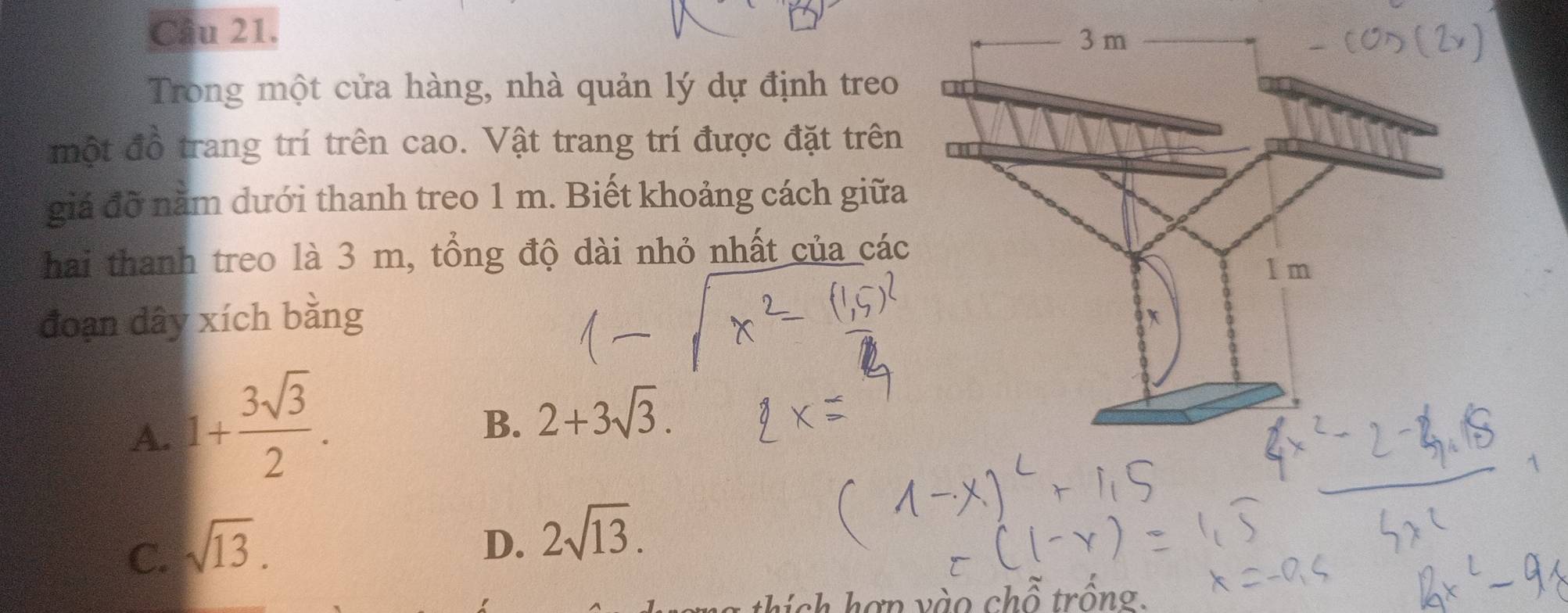 Trong một cửa hàng, nhà quản lý dự định treo
một đồ trang trí trên cao. Vật trang trí được đặt trên
giá đỡ năm dưới thanh treo 1 m. Biết khoảng cách giữa
hai thanh treo là 3 m, tổng độ dài nhỏ nhất của các
đoạn dây xích bằng
A. 1+ 3sqrt(3)/2 .
B. 2+3sqrt(3).
C. sqrt(13).
D. 2sqrt(13). 
thi ch hợ n v ào chỗ trồng.