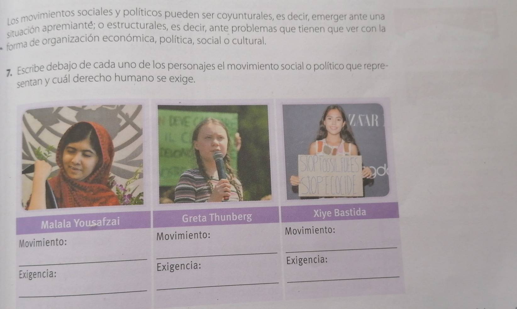 Los movimientos sociales y políticos pueden ser coyunturales, es decir, emerger ante una 
situación apremianté; o estructurales, es decir, ante problemas que tienen que ver con la 
forma de organización económica, política, social o cultural. 
7 Escribe debajo de cada uno de los personajes el movimiento social o político que repre- 
sentan y cuál derecho humano se exige. 
Malala Yousafzai Greta Thunberg Xiye Bastida 
_ 
Movimiento: Movimiento: 
Movimiento: 
_ 
_ 
_ 
Exigencia: Exigencia:_ 
Exigencia: 
_