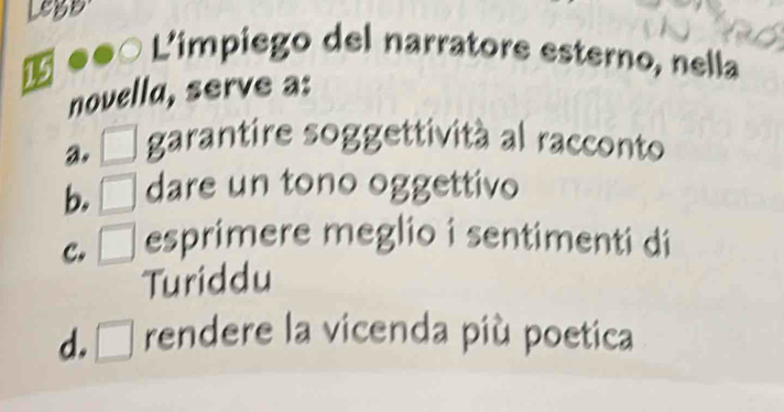 LegB
L'impiego del narratore esterno, nella
1
novella, serve a:
a. □ garantire soggettività al racconto
b. □ dare un tono oggettivo
c. □ esprimere meglio i sentimenti di
Turiddu
d. □ rendere la vicenda più poetica