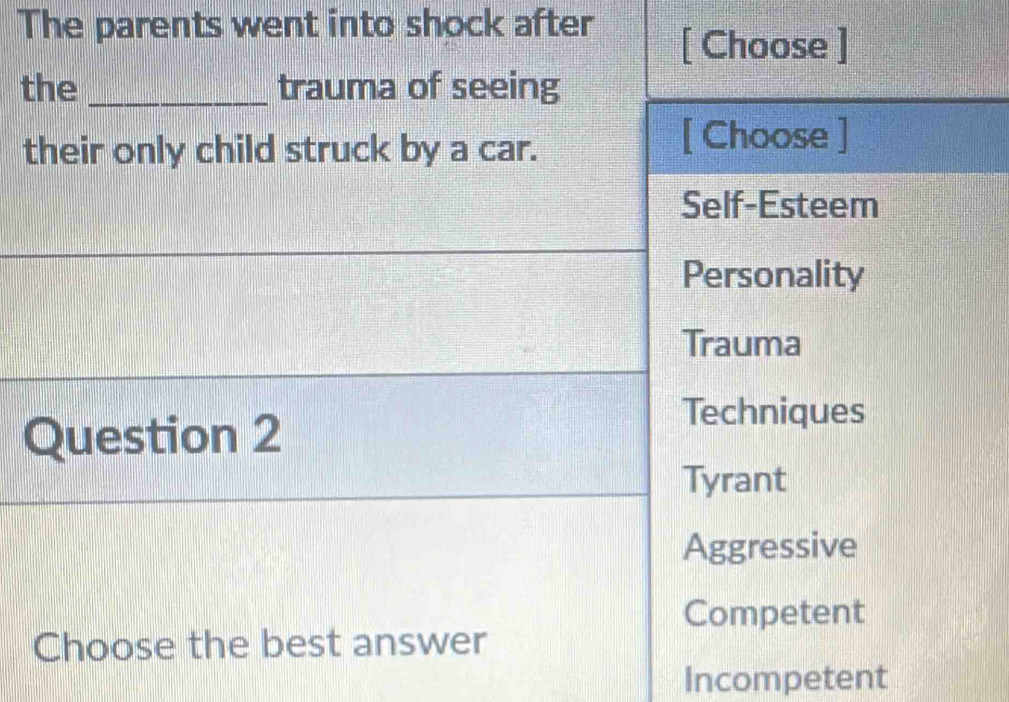 The parents went into shock after
[ Choose ]
the _trauma of seeing
their only child struck by a car.
[ Choose ]
Self-Esteem
Personality
Trauma
Question 2
Techniques
Tyrant
Aggressive
Competent
Choose the best answer
Incompetent