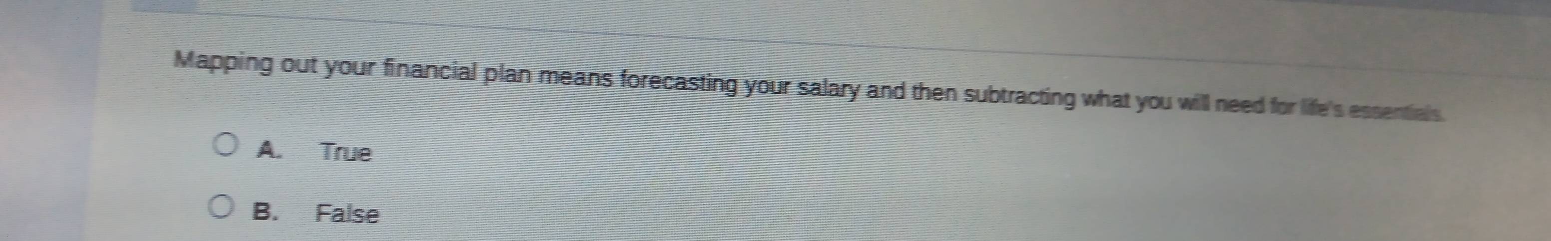 Mapping out your financial plan means forecasting your salary and then subtracting what you will need for life's essentials.
A. True
B. False