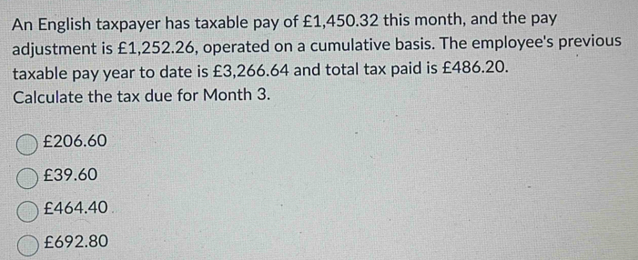 An English taxpayer has taxable pay of £1,450.32 this month, and the pay
adjustment is £1,252.26, operated on a cumulative basis. The employee's previous
taxable pay year to date is £3,266.64 and total tax paid is £486.20.
Calculate the tax due for Month 3.
£206.60
£39.60
£464.40
£692.80