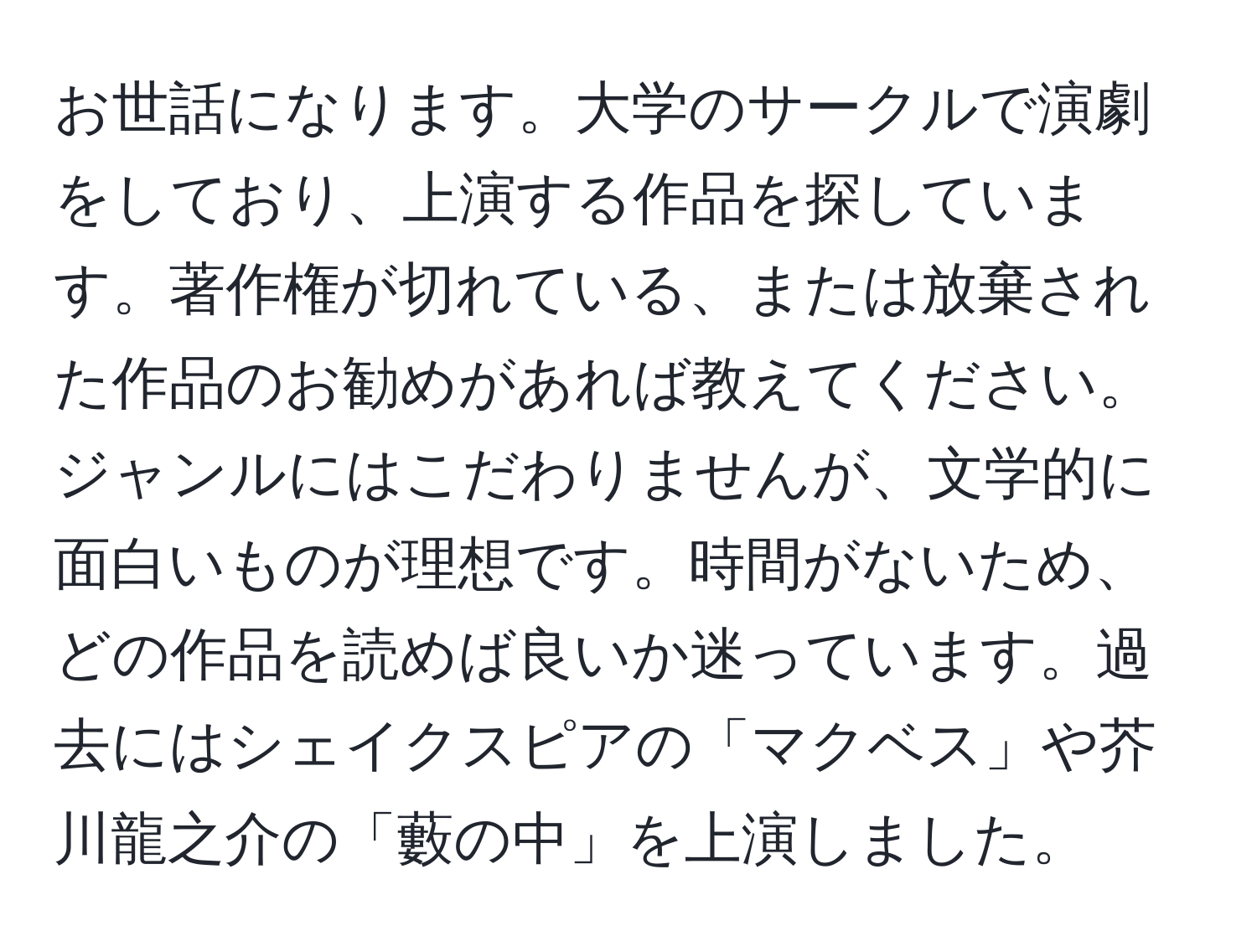 お世話になります。大学のサークルで演劇をしており、上演する作品を探しています。著作権が切れている、または放棄された作品のお勧めがあれば教えてください。ジャンルにはこだわりませんが、文学的に面白いものが理想です。時間がないため、どの作品を読めば良いか迷っています。過去にはシェイクスピアの「マクベス」や芥川龍之介の「藪の中」を上演しました。