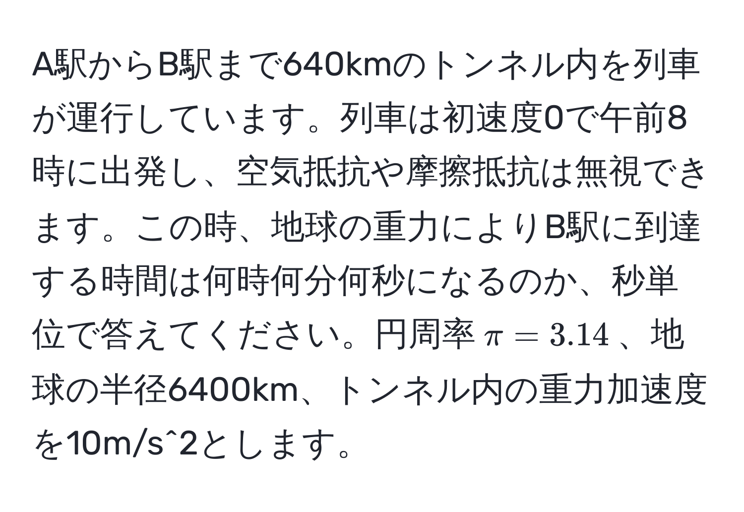 A駅からB駅まで640kmのトンネル内を列車が運行しています。列車は初速度0で午前8時に出発し、空気抵抗や摩擦抵抗は無視できます。この時、地球の重力によりB駅に到達する時間は何時何分何秒になるのか、秒単位で答えてください。円周率$π=3.14$、地球の半径6400km、トンネル内の重力加速度を10m/s^2とします。