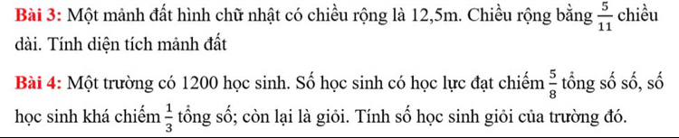 Một mảnh đất hình chữ nhật có chiều rộng là 12, 5m. Chiều rộng bằng  5/11  chiều 
dài. Tính diện tích mảnh đất 
Bài 4: Một trường có 1200 học sinh. Số học sinh có học lực đạt chiếm  5/8  tổng số số, số 
học sinh khá chiếm  1/3  tổng số; còn lại là giỏi. Tính số học sinh giỏi của trường đó.