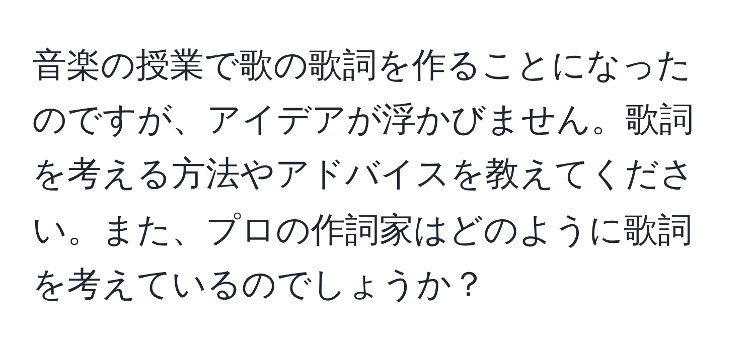 音楽の授業で歌の歌詞を作ることになったのですが、アイデアが浮かびません。歌詞を考える方法やアドバイスを教えてください。また、プロの作詞家はどのように歌詞を考えているのでしょうか？