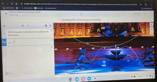 NHHS Links h Hulu]Home membean #% powerschooll All Bootmaris 
Picture Perfect Parabolas 2024 24 of 34 
Garolyn Fine Next > 
Graphing the Victoria Square Fountain 
. 
Edit the equation to transform the parabola to fi 
the fountain. 
^ y=x^2
^ desmos 
Nov 25 9:34