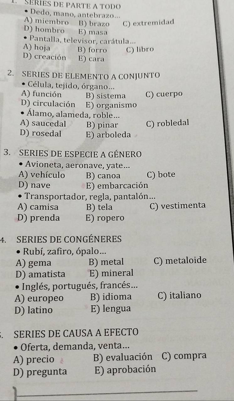 SERIES DE PARTE A TODO
Dedo, mano, antebrazo...
A) miembro B) brazo C) extremidad
D) hombro E) masa
Pantalla, televisor, carátula...
A) hoja B) forro C) libro
D) creación E) cara
2. SERIES DE ELEMENTO A CONJUNTO
Célula, tejido, órgano...
A) función B) sistema C) cuerpo
D) circulación E) organismo
Álamo, alameda, roble...
A) saucedal B) pinar C) robledal
D) rosedal E) arboleda
3. SERIES DE ESPECIE A GÉNERO
Avioneta, aeronave, yate ...
A) vehículo B) canoa C) bote
D) nave E) embarcación
Transportador, regla, pantalón...
A) camisa B) tela C) vestimenta
D) prenda E) ropero
4. SERIES DE CONGÉNERES
Rubí, zafiro, ópalo...
A) gema B) metal C) metaloide
D) amatista E) mineral
Inglés, portugués, francés ...
A) europeo B) idioma C) italiano
D) latino E) lengua
. SERIES DE CAUSA A EFECTO
Oferta, demanda, venta...
A) precio B) evaluación C) compra
D) pregunta E) aprobación
_