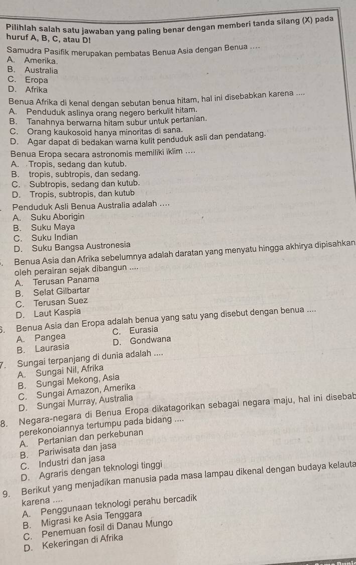 Pilihlah salah satu jawaban yang paling benar dengan memberi tanda silang (X) pada
huruf A, B, C, atau D!
Samudra Pasifik merupakan pembatas Benua Asia dengan Benua ....
A. Amerika.
B. Australia
C. Eropa
D. Afrika
Benua Afrika di kenal dengan sebutan benua hitam, hal ini disebabkan karena ....
A. Penduduk aslinya orang negero berkulit hitam.
B. Tanahnya berwarna hitam subur untuk pertanian.
C. Orang kaukosoid hanya minoritas di sana.
D. Agar dapat di bedakan warna kulit penduduk asli dan pendatang.
Benua Eropa secara astronomis memiliki iklim ....
A. Tropis, sedang dan kutub.
B. tropis, subtropis, dan sedang.
C. Subtropis, sedang dan kutub.
D. Tropis, subtropis, dan kutub
Penduduk Asli Benua Australia adalah ....
A. Suku Aborigin
B. Suku Maya
C. Suku Indian
D. Suku Bangsa Austronesia
. Benua Asia dan Afrika sebelumnya adalah daratan yang menyatu hingga akhirya dipisahkan
oleh perairan sejak dibangun ....
A. Terusan Panama
B. Selat Gilbartar
C. Terusan Suez
D. Laut Kaspia
6. Benua Asia dan Eropa adalah benua yang satu yang disebut dengan benua ....
A. Pangea C. Eurasia
B. Laurasia D. Gondwana
7. Sungai terpanjang di dunia adalah ....
A. Sungai Nil, Afrika
B. Sungai Mekong, Asia
C. Sungai Amazon, Amerika
D. Sungai Murray, Australia
8. Negara-negara di Benua Eropa dikatagorikan sebagai negara maju, hal ini disebab
perekonoiannya tertumpu pada bidang ....
A. Pertanian dan perkebunan
B. Pariwisata dan jasa
C. Industri dan jasa
D. Agraris dengan teknologi tinggi
9. Berikut yang menjadikan manusia pada masa lampau dikenal dengan budaya kelauta
karena ....
A. Penggunaan teknologi perahu bercadik
B. Migrasi ke Asia Tenggara
C. Penemuan fosil di Danau Mungo
D. Kekeringan di Afrika