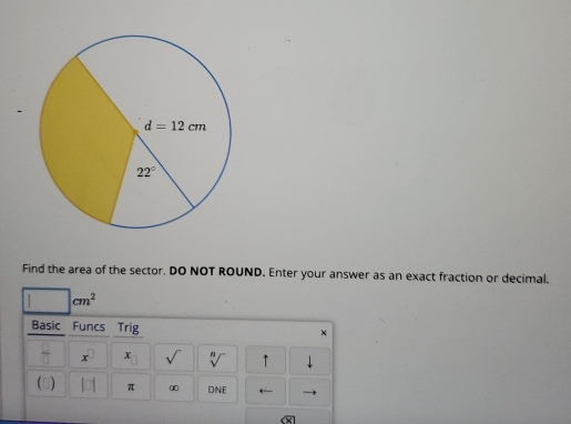 Find the area of the sector. DO NOT ROUND. Enter your answer as an exact fraction or decimal.
cm^2
Basic Funcs Trig ×
x^(□) x sqrt() sqrt[n]() ↑
() π ∞ DNE ←