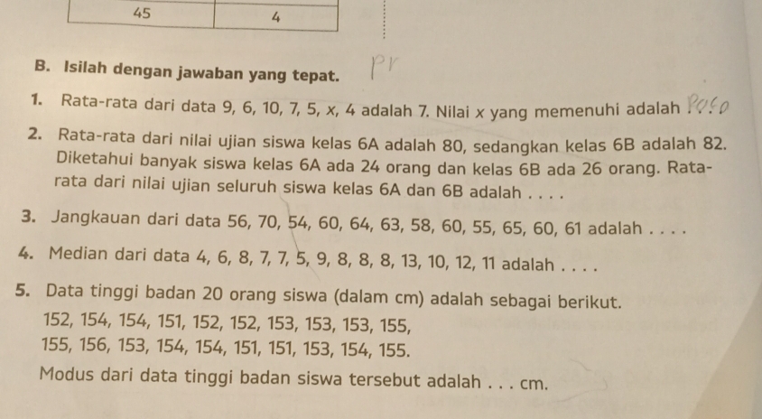 45 
4 
B. Isilah dengan jawaban yang tepat. 
1. Rata-rata dari data 9, 6, 10, 7, 5, x, 4 adalah 7. Nilai x yang memenuhi adalah 
2. Rata-rata dari nilai ujian siswa kelas 6A adalah 80, sedangkan kelas 6B adalah 82. 
Diketahui banyak siswa kelas 6A ada 24 orang dan kelas 6B ada 26 orang. Rata- 
rata dari nilai ujian seluruh siswa kelas 6A dan 6B adalah . . . . 
3. Jangkauan dari data 56, 70, 54, 60, 64, 63, 58, 60, 55, 65, 60, 61 adalah . . . . 
4. Median dari data 4, 6, 8, 7, 7, 5, 9, 8, 8, 8, 13, 10, 12, 11 adalah . . . . 
5. Data tinggi badan 20 orang siswa (dalam cm) adalah sebagai berikut.
152, 154, 154, 151, 152, 152, 153, 153, 153, 155,
155, 156, 153, 154, 154, 151, 151, 153, 154, 155. 
Modus dari data tinggi badan siswa tersebut adalah . . . cm.