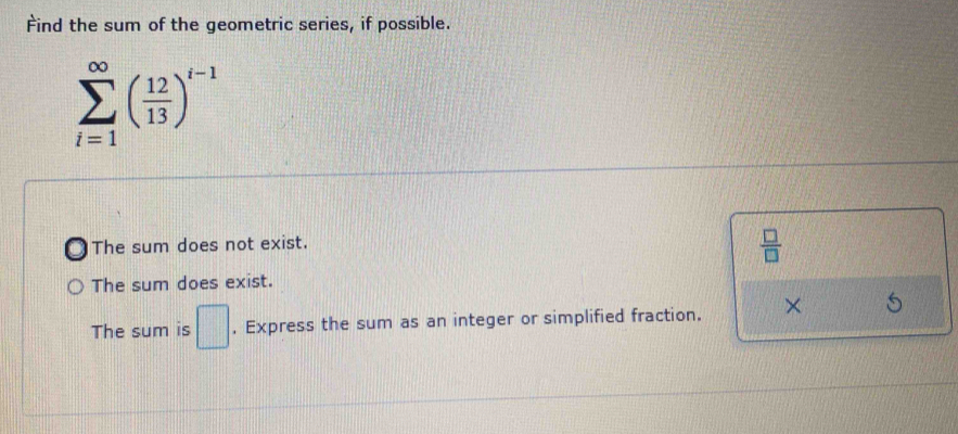 Find the sum of the geometric series, if possible.
sumlimits _(i=1)^(∈fty)( 12/13 )^i-1
The sum does not exist.
 □ /□  
The sum does exist.
The sum is □ , Express the sum as an integer or simplified fraction. ×