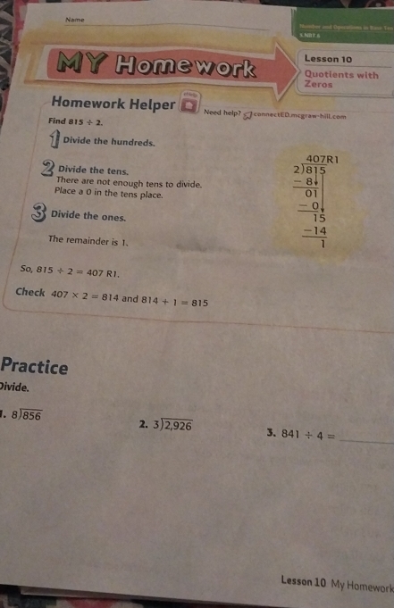 Name 
%.N2BT.6 abor and Operations in Base T== 
Lesson 10 
MYHomework Quotients with 
Zeros 
Homework Helper Need help? connectED.mcgraw-hill.com 
Find 815 ÷ 2. 
Divide the hundreds. 
Divide the tens. 
There are not enough tens to divide. frac beginarrayr 20 2encloselongdiv 313 - - -9 -8110 hline -1 -14 hline 1endarray  
Place a 0 in the tens place. 
Divide the ones. 
The remainder is 1. 
So 815/ 2=407R1. 
Check 407* 2=814 and 814+1=815
Practice 
Divide. 
1. beginarrayr 8encloselongdiv 856endarray
2. beginarrayr 3encloselongdiv 2,926endarray 3. 841/ 4= _ 
Lesson 10 My Homework