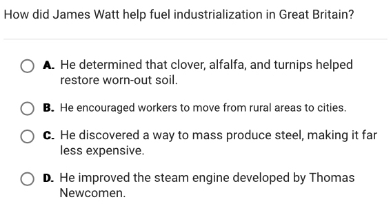 How did James Watt help fuel industrialization in Great Britain?
A. He determined that clover, alfalfa, and turnips helped
restore worn-out soil.
B. He encouraged workers to move from rural areas to cities.
C. He discovered a way to mass produce steel, making it far
less expensive.
D. He improved the steam engine developed by Thomas
Newcomen.