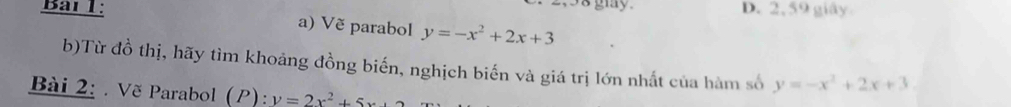 2,58 giy.
Bai 1: D. 2, 59 giây
a) Vẽ parabol y=-x^2+2x+3
b)Từ đồ thị, hãy tìm khoảng đồng biến, nghịch biến và giá trị lớn nhất của hàm số y=-x^2+2x+3. 
Bài 2: . Vẽ Parabol (P): y=2x^2+5x+2