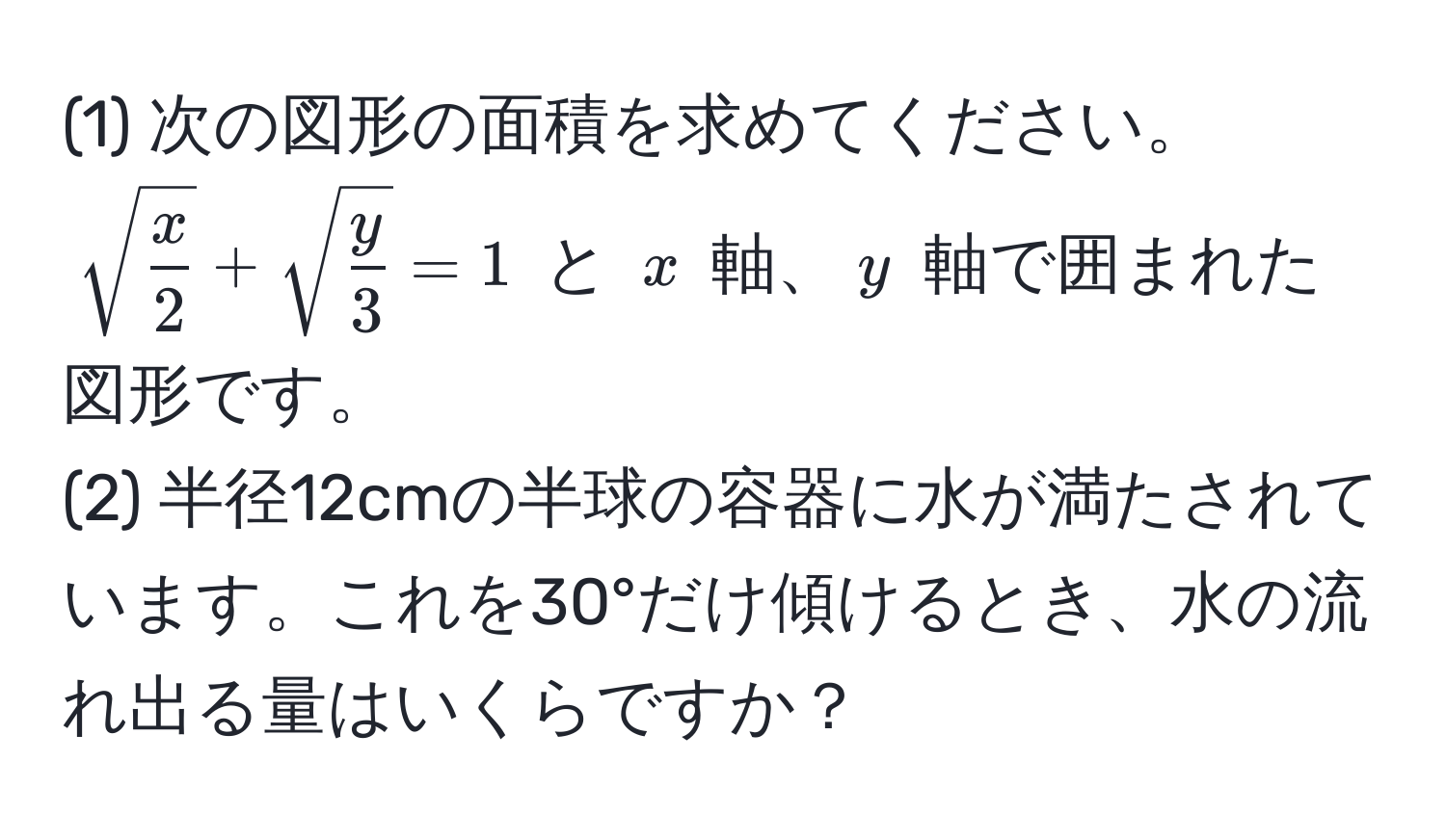 (1) 次の図形の面積を求めてください。  
(sqrt(fracx)2 + sqrt(fracy)3 = 1) と (x) 軸、(y) 軸で囲まれた図形です。  
(2) 半径12cmの半球の容器に水が満たされています。これを30°だけ傾けるとき、水の流れ出る量はいくらですか？