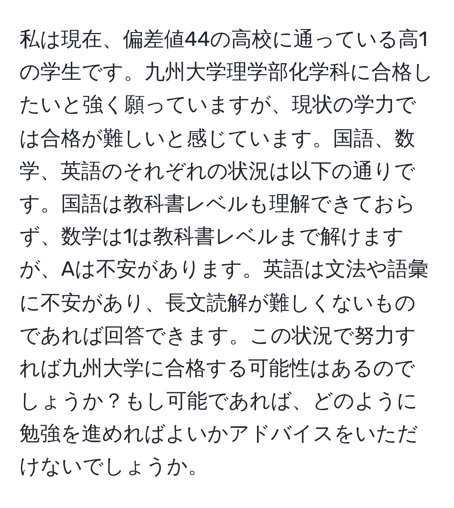 私は現在、偏差値44の高校に通っている高1の学生です。九州大学理学部化学科に合格したいと強く願っていますが、現状の学力では合格が難しいと感じています。国語、数学、英語のそれぞれの状況は以下の通りです。国語は教科書レベルも理解できておらず、数学は1は教科書レベルまで解けますが、Aは不安があります。英語は文法や語彙に不安があり、長文読解が難しくないものであれば回答できます。この状況で努力すれば九州大学に合格する可能性はあるのでしょうか？もし可能であれば、どのように勉強を進めればよいかアドバイスをいただけないでしょうか。