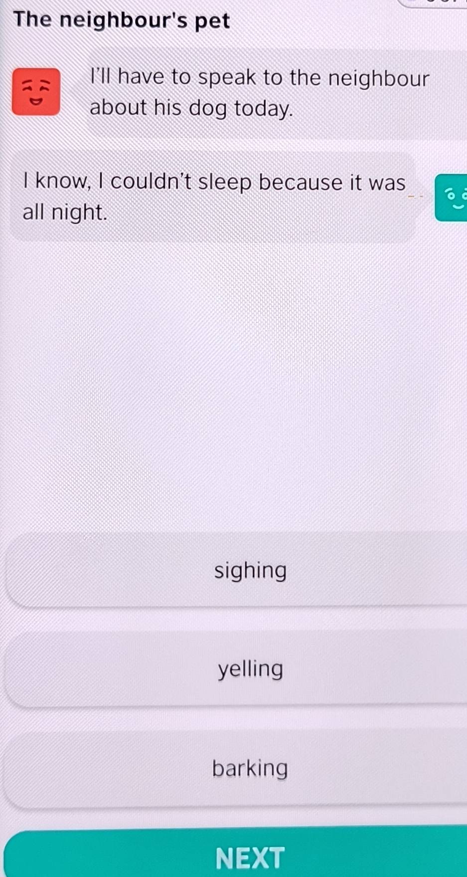 The neighbour's pet
I'll have to speak to the neighbour
about his dog today.
I know, I couldn't sleep because it was 6
all night.
sighing
yelling
barking
NEXT