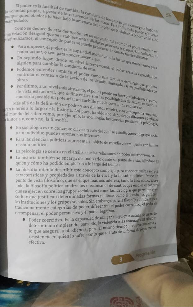 dodes II
55
El poder es la facultad de cambiar la conducta de los demás para conseguir impone
manipulado. la voluntad propia, a pesar de la resistencia de los otros. Esta influencía puede ejercers
porque quíen obedece lo hace bajo la amenaza del empleo de la violencia o porque ha sidao
Como se deduce de esta definición, en su acepción más común el poder consiste en
una relación desigual que se establece entre distintas personas o grupos. Sin embargo, s
profundizamos, el concepto de poder se puede presentar en cuatro níveles distintos
poder actuar, o sea, para «poder hacer algo».
Para empezar, el poder es la capacidad individual o la fuerza que necesitamos para
alguien para cambiar la conducta de otro,
En segundo lugar, desde un nivel interpersonal, el poder sería la capacidad de
Podemos entender también el poder como una táctica o estrategía que permito
obrar.
controlar el contexto de la acción de los demás, limitando así sus posibilidades de
Por último, a un nivel más abstracto, el poder puede ser interpretado desde el punto
de vista estructural, que define cuáles son las posibilidades de actuar, es decir, lo
que sería posible en potencia: un cuchillo puede cortar, una cuchara no.
Más allá de la definición de poder y sus distintos niveles, este concepto ha suscitado
ran interés a lo largo de la historia. Así pues, ha sido abordado desde diferentes ámbitos
del mundo del saber como, por ejemplo, la sociología, las ciencias políticas, la psicología,
historia y, como no, la filosofía.
En sociología es un concepto clave a través del cual se estudia cómo un grupo social
o un individuo puede imponer sus intereses.
Para las ciencias políticas representa el objeto de estudio central, junto con la inte-
racción política.
La psicología se centra en el análisis de las relaciones de poder interpersonales.
La historia también se encarga de analizarlo desde su punto de vista, fijándose en
quién y cómo ha podido emplearlo a lo largo del tiempo.
La filosofía intenta describir este concepto complejo para conocer cuáles son sus
características y propiedades a través de la ética y la filosofía política. Desde un
punto de vista filosófico, que es el que más nos interesa, tanto la ética como, sobre
todo, la filosofía política analiza los mecanismos de control que emplea el poder y
que se ejercen sobre los grupos sociales, así como las ideologías que permiten ejer
cerlo y que justifican determinadas formas políticas como el Estado, los partidos,
las instituciones y los grupos sociales. Sin embargo, para la filosofía política existen
tradicionalmente categorías de poder diferentes: el poder coercitivo, el poder de
recompensa, el poder persuasivo y el poder legítimo.
Poder coercitivo. Es la capacidad de obligar a alguien a actuarde un modo
determinado empleando, para ello, la violencia o las amenazis. El miedo es
lo que asegura la obediencia, pero al mismo tiempo crea resentimiento y
resistencia en quien lo sufre, por lo que se trata de la forma de poder menos
efectiva.
3 Progresión