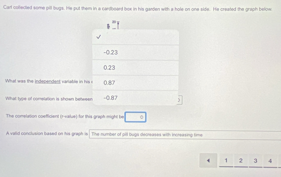 Carl collected some pill bugs. He put them in a cardboard box in his garden with a hole on one side. He created the graph below 
What was the independent variable in 
What type of correlation is shown betw 
The correlation coefficient (r -value) for this graph might be 。 
A valid conclusion based on his graph is The number of pill bugs decreases with increasing time
1 2 3 4