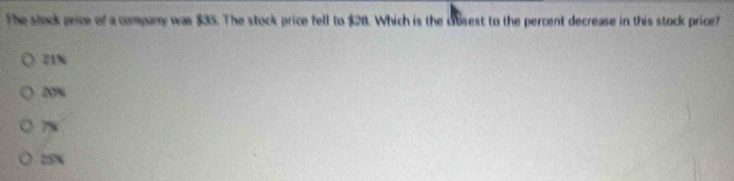 The stock price of a company was $35. The stock price fell to $28. Which is the cbsest to the percent decrease in this stock price?
21%
20%
7x
25%