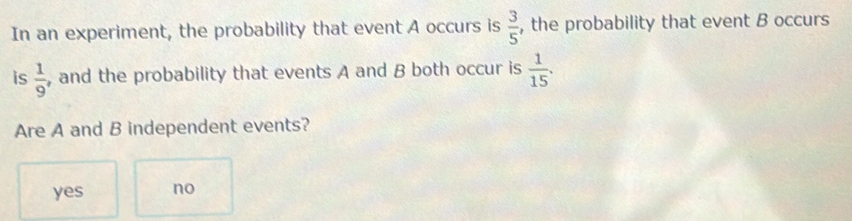 In an experiment, the probability that event A occurs is  3/5  , the probability that event B occurs
is  1/9  , and the probability that events A and B both occur is  1/15 . 
Are A and B independent events?
yes no