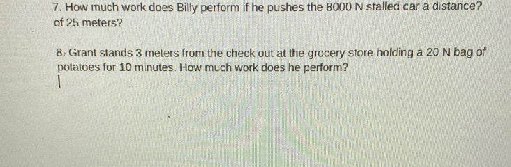 How much work does Billy perform if he pushes the 8000 N stalled car a distance? 
of 25 meters? 
8. Grant stands 3 meters from the check out at the grocery store holding a 20 N bag of 
potatoes for 10 minutes. How much work does he perform?