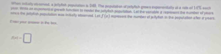 When mitially ebserved, a jeltyish population is 240. The population of jeltytish grows exponentially at a rate of 14% each
year. Write an expenensal growth function to model the jellylish poputation. Let the varable a represent the number of years
since the jeltylish population was initally observed. Lot f(x) represent the number of jellylish in the population after ayears. 
Enter your answer in the box
f(x)=□