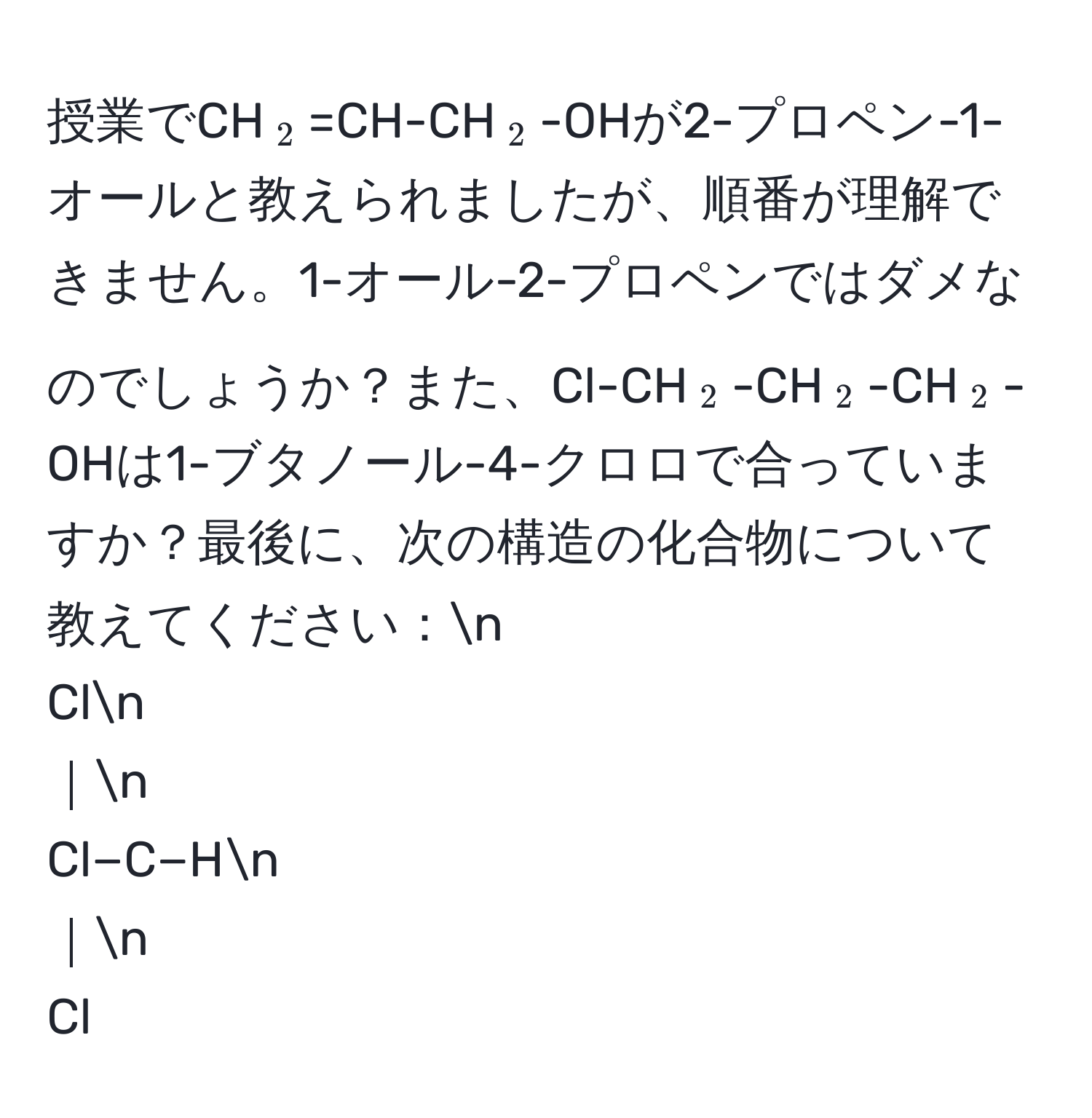 授業でCH(_2)=CH-CH(_2)-OHが2-プロペン-1-オールと教えられましたが、順番が理解できません。1-オール-2-プロペンではダメなのでしょうか？また、Cl-CH(_2)-CH(_2)-CH(_2)-OHは1-ブタノール-4-クロロで合っていますか？最後に、次の構造の化合物について教えてください：n
Cln
｜n
Cl−C−Hn
｜n
Cl