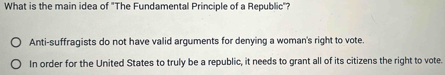 What is the main idea of "The Fundamental Principle of a Republic"?
Anti-suffragists do not have valid arguments for denying a woman's right to vote.
In order for the United States to truly be a republic, it needs to grant all of its citizens the right to vote.