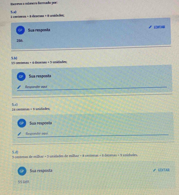 Escreva o número formado por:
5.a)
2 centenas + 8 dezenas + 6 unidades;
EDITAR
GP Sua resposta
286.
5.b)
15 centenas +4 dezenas +5 unidades;
Sua resposta
Responder aqui
5.c)
24 centenas + 9 unicades:
Sua resposta
Responder aqui
5.d) dezenas +9 unidades.
5 centenas de milhar + 5 unidades de milhar + 8 centenas +1
Sua resposta EDITAR
55 869.