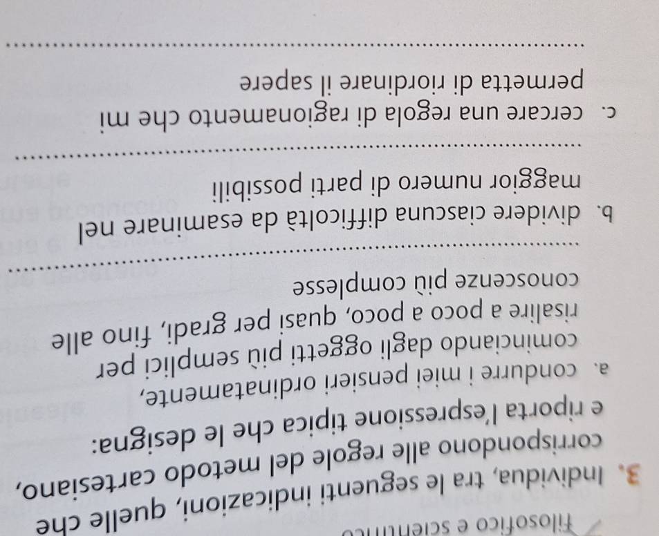 Filosofico e scientífo 
3. Individua, tra le seguenti indicazioni, quelle che 
corrispondono alle regole del metodo cartesiano, 
e riporta l’espressione tipica che le designa: 
a. condurre i miei pensieri ordinatamente, 
cominciando dagli oggetti più semplici per 
risalire a poco a poco, quasi per gradi, fino alle 
_ 
conoscenze più complesse 
b. dividere ciascuna difficoltà da esaminare nel 
_ 
maggior numero di parti possibili 
c. cercare una regola di ragionamento che mi 
permetta di riordinare il sapere 
_