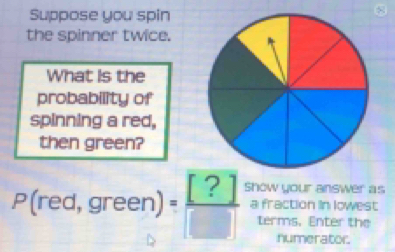 Suppose you spin 
8 
the spinner twice. 
What is the 
probability of 
spinning a red, 
then green?
P(red,green) = [?]/[]  Show your answer as 
a fraction in lowest 
terms. Enter the 
numerator.